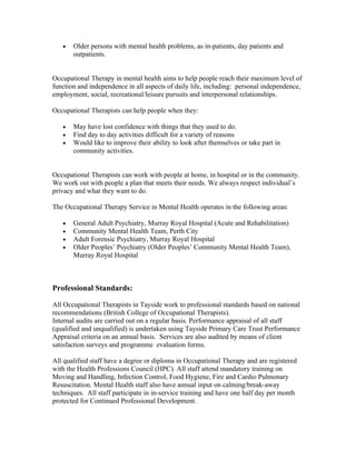•   Older persons with mental health problems, as in-patients, day patients and
       outpatients.


Occupational Therapy in mental health aims to help people reach their maximum level of
function and independence in all aspects of daily life, including: personal independence,
employment, social, recreational/leisure pursuits and interpersonal relationships.

Occupational Therapists can help people when they:

   •   May have lost confidence with things that they used to do.
   •   Find day to day activities difficult for a variety of reasons
   •   Would like to improve their ability to look after themselves or take part in
       community activities.


Occupational Therapists can work with people at home, in hospital or in the community.
We work out with people a plan that meets their needs. We always respect individual’s
privacy and what they want to do.

The Occupational Therapy Service in Mental Health operates in the following areas:

   •   General Adult Psychiatry, Murray Royal Hospital (Acute and Rehabilitation)
   •   Community Mental Health Team, Perth City
   •   Adult Forensic Psychiatry, Murray Royal Hospital
   •   Older Peoples’ Psychiatry (Older Peoples’ Community Mental Health Team),
       Murray Royal Hospital



Professional Standards:

All Occupational Therapists in Tayside work to professional standards based on national
recommendations (British College of Occupational Therapists).
Internal audits are carried out on a regular basis. Performance appraisal of all staff
(qualified and unqualified) is undertaken using Tayside Primary Care Trust Performance
Appraisal criteria on an annual basis. Services are also audited by means of client
satisfaction surveys and programme evaluation forms.

All qualified staff have a degree or diploma in Occupational Therapy and are registered
with the Health Professions Council (HPC). All staff attend mandatory training on
Moving and Handling, Infection Control, Food Hygiene, Fire and Cardio Pulmonary
Resuscitation. Mental Health staff also have annual input on calming/break-away
techniques. All staff participate in in-service training and have one half day per month
protected for Continued Professional Development.
 