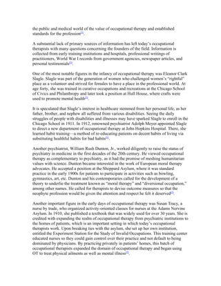 the public and medical world of the value of occupational therapy and established
standards for the profession[5].

A substantial lack of primary sources of information has left today’s occupational
therapists with many questions concerning the founders of the field. Information is
collected from early training institutions and hospitals, professional writings of
practitioners, World War I records from government agencies, newspaper articles, and
personal testimonials[5].

One of the most notable figures in the infancy of occupational therapy was Eleanor Clark
Slagle. Slagle was part of the generation of women who challenged women’s “rightful”
place as a volunteer and strived for females to have a place in the professional world. At
age forty, she was trained in curative occupations and recreations at the Chicago School
of Civics and Philanthropy and later took a position at Hull House, where crafts were
used to promote mental health[5].

It is speculated that Slagle’s interest in healthcare stemmed from her personal life, as her
father, brother, and nephew all suffered from various disabilities. Seeing the daily
struggles of people with disabilities and illnesses may have sparked Slagle to enroll in the
Chicago School in 1911. In 1912, renowned psychiatrist Adolph Meyer appointed Slagle
to direct a new department of occupational therapy at John Hopkins Hospital. There, she
learned habit training—a method of re-educating patients on decent habits of living via
substituting healthful habits for bad habits[5].

Another psychiatrist, William Rush Dunton, Jr., worked diligently to raise the status of
psychiatry in medicine in the first decades of the 20th century. He viewed occupational
therapy as complementary to psychiatry, as it had the promise of meshing humanitarian
values with science. Dunton became interested in the work of European moral therapy
advocates. He accepted a position at the Sheppard Asylum, where it was standard
practice in the early 1900s for patients to participate in activities such as bowling,
gymnastics, art, etc. Dunton and his contemporaries called for the development of a
theory to underlie the treatment known as “moral therapy” and “diversional occupation,”
among other names. He called for therapists to devise outcome measures so that the
neophyte profession would be given the attention and respect he felt it deserved[5].

Another important figure in the early days of occupational therapy was Susan Tracy, a
nurse by trade, who organized activity-oriented classes for nurses at the Adams Nervine
Asylum. In 1910, she published a textbook that was widely used for over 30 years. She is
credited with expanding the realm of occupational therapy from psychiatric institutions to
the homes of patients, which is an important setting in which today’s occupational
therapists work. Upon breaking ties with the asylum, she set up her own institution,
entitled the Experiment Station for the Study of Invalid Occupations. This training center
educated nurses so they could gain control over their practice and not default to being
dominated by physicians. By practicing privately in patients’ homes, this batch of
occupational therapists expanded the domain of occupational therapy and began using
OT to treat physical ailments as well as mental illness[5].
 