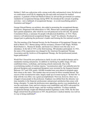 Herbert J. Hall was a physician with a strong work ethic and practical vision. He believed
we could retract social ills by adapting the arts and crafts movement for medical
purposes. A graduate of Harvard Medical School, he advised the government on wartime
standards for occupational therapy during WWI. He introduced the concept of grading
activities—now a hallmark of occupational therapy—to avoid exacerbating patient’s
frustration and fatigue[5].

George Edward Barton, an architect, also aided in promoting the occupational therapy
profession. Diagnosed with tuberculosis in 1901, Barton later contracted gangrene and
had a partial amputation, after which he was left paralyzed on his left side. He opened
Consolation House, a sanctuary for people with physical disabilities, in 1914. There,
intensive self-administered occupational therapy “cured” his ailments. He played an
integral part in gathering the profession’s leaders and forming the first national society[5].

The first meeting of the National Society for the Promotion of Occupational Therapy was
held in March 1917. Barton (along with his secretary), Eleanor Clark Slagle, William
Rush Dunton Jr., Thomas B. Kinder, and Susan Cox Johnson were the only six in
attendance. In the fall of 1919, at the third meeting, 300 attendees participated. In 1921,
the name of the organization was changed to the American Occupational Therapy
Association and the Archives of Occupational Therapy, the first professional journal,
began publication[5].

World War I forced the new profession to clarify its role in the medical domain and to
standardize training and practice. In addition to clarifying its public image, OT also
established clinics, workshops, and training schools nationwide. Due to the
overwhelming number of wartime injuries, “reconstruction aides” (an umbrella term for
physical therapists and occupational therapists) were recruited by the Surgeon General.
Between 1917 and 1920, nearly 148,000 wounded men were placed in hospitals upon
their return to the states. This number does not account for those wounded abroad. The
success of the reconstruction aides, largely made up of women trying to “do their bit” to
help with the war effort, was a great accomplishment. Post-war, however, there was a
struggle to keep people in the profession. Emphasis was shifted from the altruistic war-
time mentality to the financial, professional, and personal satisfaction that comes with
being a therapist. To make the profession more appealing, practice was standardized, as
was the curriculum. Entry and exit criterion were established, and AOTA advocated for
steady employment, decent wages, and fair working conditions. Via these methods,
occupational therapy sought and obtained medical legitimacy in the 1920s. By the time
Slagle retired from the profession in 1937, the profession’s medical identity was well on
its way to being established[5].
 