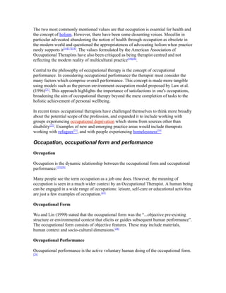 The two most commonly mentioned values are that occupation is essential for health and
the concept of holism. However, there have been some dissenting voices. Mocellin in
particular advocated abandoning the notion of health through occupation as obsolete in
the modern world and questioned the appropriateness of advocating holism when practice
rarely supports it[16][17][18]. The values formulated by the American Association of
Occupational Therapists have also been critiqued as being therapist centred and not
reflecting the modern reality of multicultural practice[19][20].

Central to the philosophy of occupational therapy is the concept of occupational
performance. In considering occupational performance the therapist must consider the
many factors which comprise overall performance. This concept is made more tangible
using models such as the person-environment-occupation model proposed by Law et al.
(1996)[21]. This approach highlights the importance of satisfactions in one's occupations,
broadening the aim of occupational therapy beyond the mere completion of tasks to the
holistic achievement of personal wellbeing.

In recent times occupational therapists have challenged themselves to think more broadly
about the potential scope of the profession, and expanded it to include working with
groups experiencing occupational deprivation which stems from sources other than
disability[22]. Examples of new and emerging practice areas would include therapists
working with refugees[23], and with people experiencing homelessness[24]

Occupation, occupational form and performance

Occupation

Occupation is the dynamic relationship between the occupational form and occupational
performance.[25][26]

Many people see the term occupation as a job one does. However, the meaning of
occupation is seen in a much wider context by an Occupational Therapist. A human being
can be engaged in a wide range of occupations: leisure, self-care or educational activities
are just a few examples of occupation.[27]

Occupational Form

Wu and Lin (1999) stated that the occupational form was the “...objective pre-existing
structure or environmental context that elicits or guides subsequent human performance”.
The occupational form consists of objective features. These may include materials,
human context and socio-cultural dimensions.[28]

Occupational Performance

Occupational performance is the active voluntary human doing of the occupational form.
[29]
 