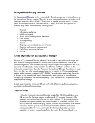 Occupational therapy process

An Occupational Therapist works systematically through a sequence of actions known as
the occupational therapy process. There are several versions of this process as described
by numerous writers. Creek (2003)[30] has sought to provide a comprehensive version
based on extensive research. This version has 11 stages, which for the experienced
therapist may not be linear in nature. The stages are:

   •   Referral
   •   Information gathering
   •   Initial assessment
   •   Needs identification/problem formation
   •   Goal setting
   •   Action planning
   •   Action
   •   Ongoing assessment and revision of action
   •   Outcome and outcome measurement
   •   End of intervention or discharge
   •   Review

Areas of practice in occupational therapy

The role of Occupational Therapy allows OT’s to work in many different settings, work
with many different populations and acquire many different specialties. This broad
spectrum of practice lends itself to difficulty categorizing the areas of practice that exist,
especially considering the many countries and different healthcare systems. In this
section, the categorization from the American Occupational Therapy Association is used.
However, there are other ways to categorize areas of practice in OT, such as physical,
mental, and community practice (AOTA, 2009). These divisions occur when the setting
is defined by the population it serves. For example, acute physical or mental health
settings (e.g.: hospitals), sub-acute settings (e.g.: aged care facilities), outpatient clinics
and community settings.

In each area of practice below, an OT can work with different populations, diagnosis,
specialities, and in different settings.

Physical health

   •   - Schools, Community, inpatient hospital based child OT: Often, children need
       OT services for the same reasons an adult needs OT services. However, OTs
       approach intervention in a different way with children. OT delivers approaches
       treatment through occupation, and the occupations of a child are different from
       those of an adult; and include play, chores, self-care and schoolwork.[31] Common
       conditions that are specific to or more common in the pediatric population
       creating a need for OT services include: developmental disorders, sensory
       regulation or sensory processing deficits, fine motor developmental delays or
 