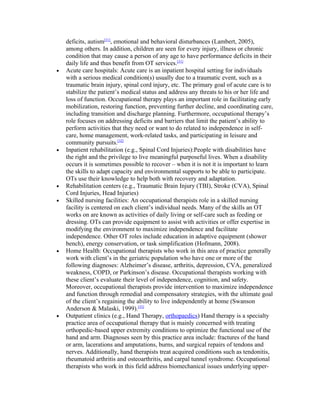deficits, autism[31], emotional and behavioral disturbances (Lambert, 2005),
    among others. In addition, children are seen for every injury, illness or chronic
    condition that may cause a person of any age to have performance deficits in their
    daily life and thus benefit from OT services.[31]
•   Acute care hospitals: Acute care is an inpatient hospital setting for individuals
    with a serious medical condition(s) usually due to a traumatic event, such as a
    traumatic brain injury, spinal cord injury, etc. The primary goal of acute care is to
    stabilize the patient’s medical status and address any threats to his or her life and
    loss of function. Occupational therapy plays an important role in facilitating early
    mobilization, restoring function, preventing further decline, and coordinating care,
    including transition and discharge planning. Furthermore, occupational therapy’s
    role focuses on addressing deficits and barriers that limit the patient’s ability to
    perform activities that they need or want to do related to independence in self-
    care, home management, work-related tasks, and participating in leisure and
    community pursuits.[32]
•   Inpatient rehabilitation (e.g., Spinal Cord Injuries):People with disabilities have
    the right and the privilege to live meaningful purposeful lives. When a disability
    occurs it is sometimes possible to recover – when it is not it is important to learn
    the skills to adapt capacity and environmental supports to be able to participate.
    OTs use their knowledge to help both with recovery and adaptation.
•   Rehabilitation centers (e.g., Traumatic Brain Injury (TBI), Stroke (CVA), Spinal
    Cord Injuries, Head Injuries)
•   Skilled nursing facilities: An occupational therapists role in a skilled nursing
    facility is centered on each client’s individual needs. Many of the skills an OT
    works on are known as activities of daily living or self-care such as feeding or
    dressing. OTs can provide equipment to assist with activities or offer expertise in
    modifying the environment to maximize independence and facilitate
    independence. Other OT roles include education in adaptive equipment (shower
    bench), energy conservation, or task simplification (Hofmann, 2008).
•   Home Health: Occupational therapists who work in this area of practice generally
    work with client’s in the geriatric population who have one or more of the
    following diagnoses: Alzheimer’s disease, arthritis, depression, CVA, generalized
    weakness, COPD, or Parkinson’s disease. Occupational therapists working with
    these client’s evaluate their level of independence, cognition, and safety.
    Moreover, occupational therapists provide intervention to maximize independence
    and function through remedial and compensatory strategies, with the ultimate goal
    of the client’s regaining the ability to live independently at home (Swanson
    Anderson & Malaski, 1999).[33]
•   Outpatient clinics (e.g., Hand Therapy, orthopaedics) Hand therapy is a specialty
    practice area of occupational therapy that is mainly concerned with treating
    orthopedic-based upper extremity conditions to optimize the functional use of the
    hand and arm. Diagnoses seen by this practice area include: fractures of the hand
    or arm, lacerations and amputations, burns, and surgical repairs of tendons and
    nerves. Additionally, hand therapists treat acquired conditions such as tendonitis,
    rheumatoid arthritis and osteoarthritis, and carpal tunnel syndrome. Occupational
    therapists who work in this field address biomechanical issues underlying upper-
 