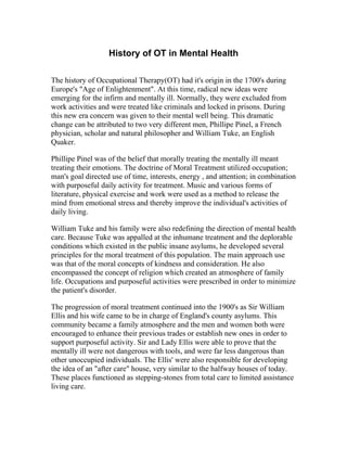 History of OT in Mental Health

The history of Occupational Therapy(OT) had it's origin in the 1700's during
Europe's "Age of Enlightenment". At this time, radical new ideas were
emerging for the infirm and mentally ill. Normally, they were excluded from
work activities and were treated like criminals and locked in prisons. During
this new era concern was given to their mental well being. This dramatic
change can be attributed to two very different men, Phillipe Pinel, a French
physician, scholar and natural philosopher and William Tuke, an English
Quaker.

Phillipe Pinel was of the belief that morally treating the mentally ill meant
treating their emotions. The doctrine of Moral Treatment utilized occupation;
man's goal directed use of time, interests, energy , and attention; in combination
with purposeful daily activity for treatment. Music and various forms of
literature, physical exercise and work were used as a method to release the
mind from emotional stress and thereby improve the individual's activities of
daily living.

William Tuke and his family were also redefining the direction of mental health
care. Because Tuke was appalled at the inhumane treatment and the deplorable
conditions which existed in the public insane asylums, he developed several
principles for the moral treatment of this population. The main approach use
was that of the moral concepts of kindness and consideration. He also
encompassed the concept of religion which created an atmosphere of family
life. Occupations and purposeful activities were prescribed in order to minimize
the patient's disorder.

The progression of moral treatment continued into the 1900's as Sir William
Ellis and his wife came to be in charge of England's county asylums. This
community became a family atmosphere and the men and women both were
encouraged to enhance their previous trades or establish new ones in order to
support purposeful activity. Sir and Lady Ellis were able to prove that the
mentally ill were not dangerous with tools, and were far less dangerous than
other unoccupied individuals. The Ellis' were also responsible for developing
the idea of an "after care" house, very similar to the halfway houses of today.
These places functioned as stepping-stones from total care to limited assistance
living care.
 