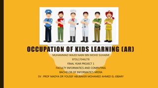 OCCUPATION OF KIDS LEARNING (AR)
MUHAMMAD WAJDI NAIM BIN MOHD SUHAIMI
BTDL17046278
FINAL YEAR PROJECT 1
FACULTY INFORMATICS AND COMPUTING
BACHELOR OF INFORMATICS MEDIA
SV : PROF MADYA DR YOUSEF ABUBAKER MOHAMED AHMED EL-EBIARY
 