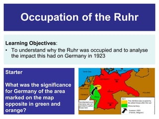 Occupation of the Ruhr 
Learning Objectives: 
• To understand why the Ruhr was occupied and to analyse 
the impact this had on Germany in 1923 
Starter 
What was the significance 
for Germany of the area 
marked on the map 
opposite in green and 
orange? 
 