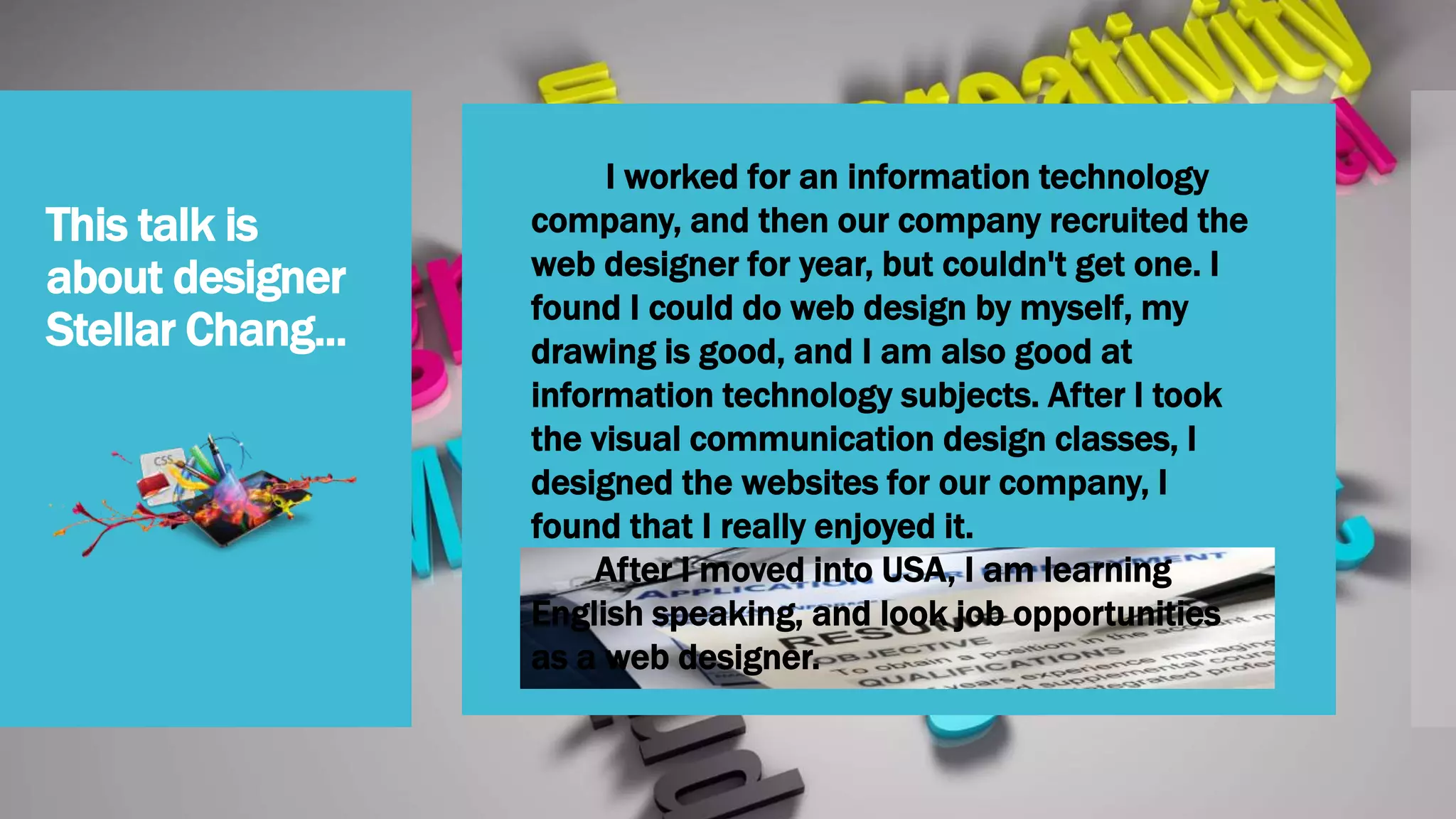 This talk is
about designer
Stellar Chang... 
I worked for an information technology
company, and then our company recruited the
web designer for year, but couldn't get one. I
found I could do web design by myself, my
drawing is good, and I am also good at
information technology subjects. After I took
the visual communication design classes, I
designed the websites for our company, I
found that I really enjoyed it.
After I moved into USA, I am learning
English speaking, and look job opportunities
as a web designer.
 