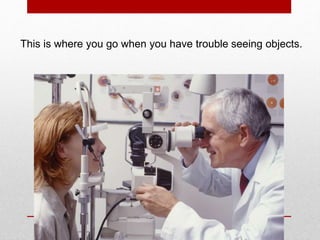 This is where you go when you have trouble seeing objects.
 