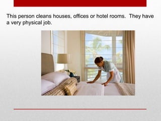 This person cleans houses, offices or hotel rooms. They have
a very physical job.
 