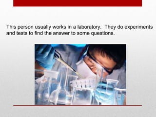 This person usually works in a laboratory. They do experiments
and tests to find the answer to some questions.
 