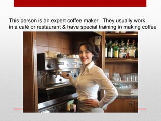 This person is an expert coffee maker. They usually work
in a café or restaurant & have special training in making coffee
 
