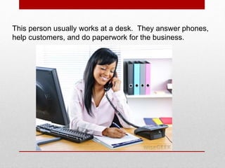 This person usually works at a desk. They answer phones,
help customers, and do paperwork for the business.
 