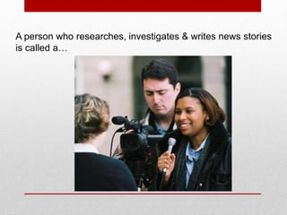 A person who researches, investigates & writes news stories
is called a…
 