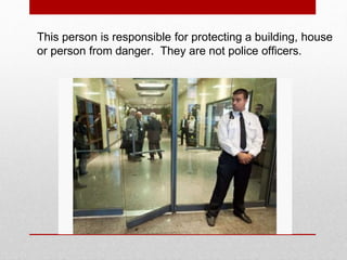 This person is responsible for protecting a building, house
or person from danger. They are not police officers.
 