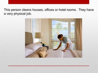 This person cleans houses, offices or hotel rooms. They have
a very physical job.
 