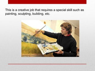 This is a creative job that requires a special skill such as
painting, sculpting, building, etc.
 