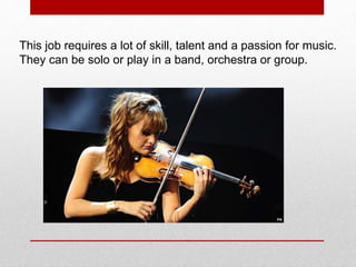 This job requires a lot of skill, talent and a passion for music.
They can be solo or play in a band, orchestra or group.
 