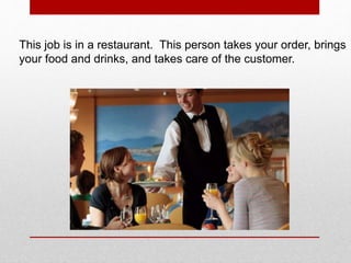 This job is in a restaurant. This person takes your order, brings
your food and drinks, and takes care of the customer.
 