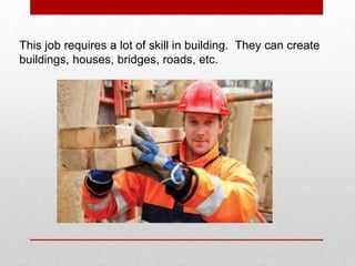 This job requires a lot of skill in building. They can create
buildings, houses, bridges, roads, etc.
 