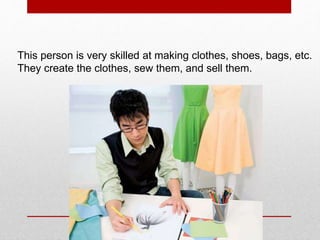 This person is very skilled at making clothes, shoes, bags, etc.
They create the clothes, sew them, and sell them.
 