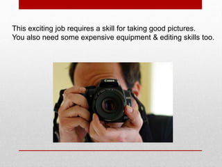 This exciting job requires a skill for taking good pictures.
You also need some expensive equipment & editing skills too.
 