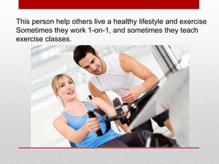 This person help others live a healthy lifestyle and exercise
Sometimes they work 1-on-1, and sometimes they teach
exercise classes.
 