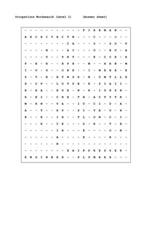 Occupations Wordsearch (Level 1) (Answer sheet)
- - - - - - - - - - - F I R E M A N - -
A R C H I T E C T W - - - C - - - J - -
- - - - - - - - C A - - - O - - S O - F
- - - - N - - - A I - - - O - - E U - A
- - - - U - - P R T - - - K - C C R - R
F - B - R - - H P R - - M - - H R N - M
I - U - S - - O E E - - I - M E E A - E
S - T - E - E T N S D - N - U M T L L R
H - C P - - L O T S E - E - S I A I I -
E - H A - - E G E - N - R - I S R S B -
R - E I - - C R R - T B - A C T Y T R -
M - R N - - T A - - I U - C I - D - A -
A - - T - - R P - - S I - T A - O - R -
N - - E - - I H - - T L - O N - C - I -
- - - R - - C E - - - D - R - - T - A -
- - - - - - I R - - - E - - - - O - N -
- - - - - - A - - - - R - - - - R - - -
- - - - - - N - - - - - - - - - - - - -
- - - - - - - - H A I R D R E S S E R -
E N G I N E E R - - P L U M B E R - - -
 