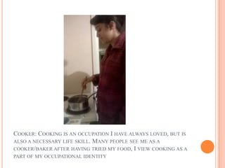 COOKER: COOKING IS AN OCCUPATION I HAVE ALWAYS LOVED, BUT IS
ALSO A NECESSARY LIFE SKILL. MANY PEOPLE SEE ME AS A
COOKER/BAKER AFTER HAVING TRIED MY FOOD, I VIEW COOKING AS A
PART OF MY OCCUPATIONAL IDENTITY
 