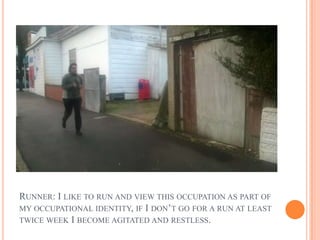 RUNNER: I LIKE TO RUN AND VIEW THIS OCCUPATION AS PART OF
MY OCCUPATIONAL IDENTITY, IF I DON’T GO FOR A RUN AT LEAST
TWICE WEEK I BECOME AGITATED AND RESTLESS.
 