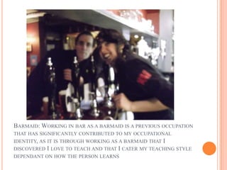 BARMAID: WORKING IN BAR AS A BARMAID IS A PREVIOUS OCCUPATION
THAT HAS SIGNIFICANTLY CONTRIBUTED TO MY OCCUPATIONAL
IDENTITY, AS IT IS THROUGH WORKING AS A BARMAID THAT I
DISCOVERED I LOVE TO TEACH AND THAT I CATER MY TEACHING STYLE
DEPENDANT ON HOW THE PERSON LEARNS
 