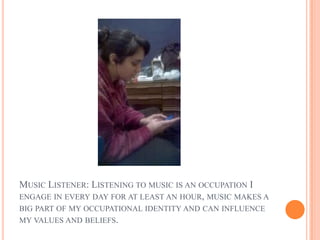 MUSIC LISTENER: LISTENING TO MUSIC IS AN OCCUPATION I
ENGAGE IN EVERY DAY FOR AT LEAST AN HOUR, MUSIC MAKES A
BIG PART OF MY OCCUPATIONAL IDENTITY AND CAN INFLUENCE
MY VALUES AND BELIEFS.
 