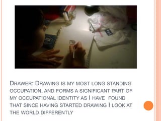 DRAWER: DRAWING IS MY MOST LONG STANDING
OCCUPATION, AND FORMS A SIGNIFICANT PART OF
MY OCCUPATIONAL IDENTITY AS I HAVE FOUND
THAT SINCE HAVING STARTED DRAWING I LOOK AT
THE WORLD DIFFERENTLY
 