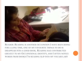 READER: READING IS ANOTHER OCCUPATION I HAVE BEEN DOING
FOR A LONG TIME, ONE OF MY FAVOURITE THINGS TO DO IS
DISAPPEAR INTO A GOOD BOOK. READING HAS CONTRIBUTED
GREATLY TO MY OCCUPATIONAL IDENTITY, AND I OFTEN NOTICE
WORDS FROM BOOKS I’M READING SLIP INTO MY VOCABULARY
 