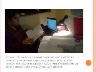 STUDENT: STUDYING IS THE MOST IMPORTANT OCCUPATION I AM
CURRENTLY INVOLVED IN AND MAKES UP THE MAJORITY OF MY
CURRENT OCCUPATIONAL IDENTITY. AS MY FAMILY AND FRIENDS SEE
ME AS A STUDENT, AND I VIEW MYSELF AS A STUDENT.
 