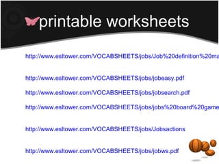 printable worksheets
http://www.esltower.com/VOCABSHEETS/jobs/Job%20definition%20ma


http://www.esltower.com/VOCABSHEETS/jobs/jobeasy.pdf

http://www.esltower.com/VOCABSHEETS/jobs/jobsearch.pdf

http://www.esltower.com/VOCABSHEETS/jobs/jobs%20board%20game


http://www.esltower.com/VOCABSHEETS/jobs/Jobsactionspuzzleshape


http://www.esltower.com/VOCABSHEETS/jobs/jobws.pdf
 