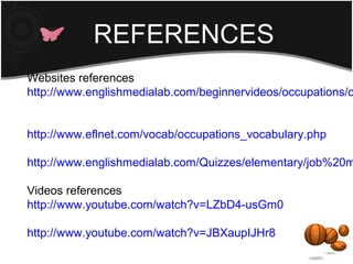 REFERENCES
Websites references
http://www.englishmedialab.com/beginnervideos/occupations/o


http://www.eflnet.com/vocab/occupations_vocabulary.php

http://www.englishmedialab.com/Quizzes/elementary/job%20m

Videos references
http://www.youtube.com/watch?v=LZbD4-usGm0

http://www.youtube.com/watch?v=JBXaupIJHr8
 