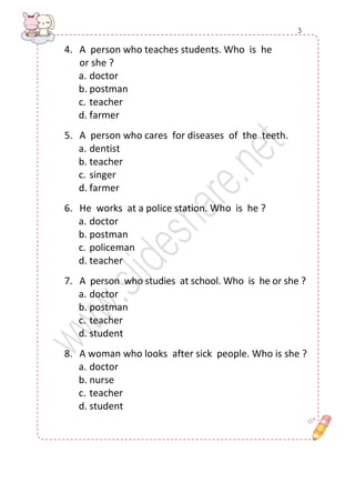 4. A person who teaches students. Who is he 
or she ? 
a. doctor 
b. postman 
c. teacher 
d. farmer 
5. A person who cares for diseases of the teeth. 
a. dentist 
b. teacher 
c. singer 
d. farmer 
6. He works at a police station. Who is he ? 
a. doctor 
b. postman 
c. policeman 
d. teacher 
7. A person who studies at school. Who is he or she ? 
a. doctor 
b. postman 
c. teacher 
d. student 
8. A woman who looks after sick people. Who is she ? 
a. doctor 
b. nurse 
c. teacher 
d. student 
3  