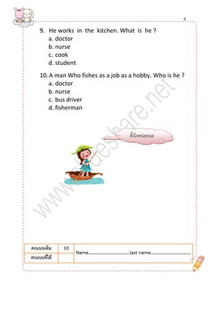 9. He works in the kitchen. What is he ? 
a. doctor 
b. nurse 
c. cook 
d. student 
10. A man Who fishes as a job as a hobby. Who is he ? 
a. doctor 
b. nurse 
c. bus driver 
d. fisherman 
คะแนนเต็ม 
10 
Name………….......………………last name…………...………………… 
คะแนนที่ได้ 
ตั้งใจหน่อยนะ 
4  