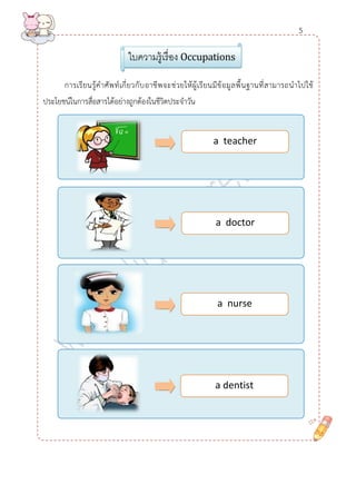 การเรียนรู้คาศัพท์เกี่ยวกับอาชีพจะช่วยให้ผู้เรียนมีข้อมูลพื้นฐานที่สามารถนาไปใช้ ประโยชน์ในการสื่อสารได้อย่างถูกต้องในชีวิตประจาวัน 
ใบความรู้เรื่อง Occupations 
a teacher 
a doctor 
a nurse 
a dentist 
5  