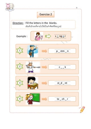 ........................................ 
......................................... 
........................................ 
......................................... 
1 
........................................ 
......................................... 
........................................ 
......................................... 
Example : 
Direction : Fill the letters in the blanks. 
เติมตัวอักษรที่หายไปให้เป็นคาศัพท์ที่สมบูรณ์ 
Exercise 2 
........................... 
........................... 
s i ng e r 
2 
3 
4 
p _ stm _ n 
c _ _ k 
te _ ch _ r 
st_d _ nt 
9  