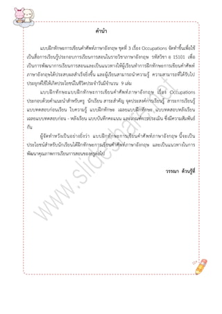 คำนำ 
แบบฝึกทักษะการเขียนคาศัพท์ภาษาอังกฤษ ชุดที่ 3 เรื่อง Occupations จัดทาขึ้นเพื่อใช้ เป็นสื่อการเรียนรู้ประกอบการเรียนการสอนในรายวิชาภาษาอังกฤษ รหัสวิชา อ 15101 เพื่อ เป็นการพัฒนาการเรียนการสอนและเป็นแนวทางให้ผู้เรียนทาการฝึกทักษะการเขียนคาศัพท์ ภาษาอังกฤษได้ประสบผลสาเร็จยิ่งขึ้น และผู้เรียนสามารถนาความรู้ ความสามารถที่ได้รับไป ประยุกต์ใช้ให้เกิดประโยชน์ในชีวิตประจาวันมีจานวน 9 เล่ม 
แบบฝึกทักษะแบบฝึกทักษะการเขียนคาศัพท์ภาษาอังกฤษ เรื่อง Occupationsประกอบด้วยคาแนะนาสาหรับครู นักเรียน สาระสาคัญ จุดประสงค์การเรียนรู้ สาระการเรียนรู้ แบบทดสอบก่อนเรียน ใบความรู้ แบบฝึกทักษะ เฉลยแบบฝึกทักษะ แบบทดสอบหลังเรียน เฉลยแบบทดสอบก่อน - หลังเรียน แบบบันทึกคะแนน และเกณฑ์การประเมิน ซึ่งมีความสัมพันธ์ กัน 
ผู้จัดทาหวังเป็นอย่างยิ่งว่า แบบฝึกทักษะการเขียนคาศัพท์ภาษาอังกฤษ นี้จะเป็น ประโยชน์สาหรับนักเรียนได้ฝึกทักษะการเขียนคาศัพท์ภาษาอังกฤษ และเป็นแนวทางในการ พัฒนาคุณภาพการเรียนการสอนของครูต่อไป 
วรรณำ ด้วนรู้ที่ 
 