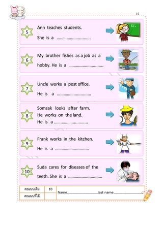 5 
Ann teaches students. 
She is a ……………............... 
6 
My brother fishes as a job as a 
hobby. He is a ……………............... 
7 
Uncle works a post office. 
He is a ……………............... 
8 
Somsak looks after farm. 
He works on the land. 
He is a ……………............... 
9 
Frank works in the kitchen. 
He is a ……………............... 
10 
Suda cares for diseases of the 
teeth. She is a ……………............... 
คะแนนเต็ม 
10 
Name………….......………………last name…………...………………… 
คะแนนที่ได้ 
14  