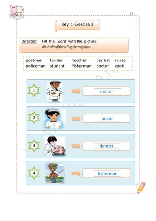 ........................................ 
......................................... 
1 
........................................ 
......................................... 
........................................ 
......................................... 
........................................ 
......................................... 
postman farmer teacher dentist nurse 
policeman student fisherman doctor cook 
Direction : Fill the word with the picture. 
เติมคาศัพท์ให้ตรงกับรูปภาพถูกต้อง 
Key : Exercise 1 
doctor 
2 
3 
4 
nurse 
dentist 
fisherman 
16  