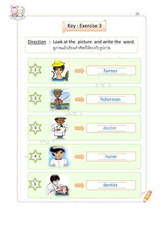 ........................................ 
......................................... 
........................................ 
......................................... 
........................................ 
......................................... 
1 
........................................ 
......................................... 
........................................ 
......................................... 
Direction : Look at the picture and write the word. 
ดูภาพแล้วเขียนคาศัพท์ให้ตรงกับรูปภาพ 
Key : Exercise 3 
2 
3 
4 
5 
farmer 
doctor 
nurse 
dentist 
fisherman 
20  