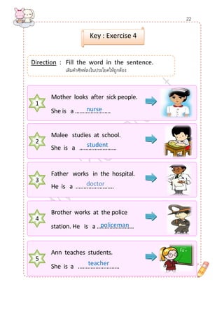 Direction : Fill the word in the sentence. 
เติมคาศัพท์ลงในประโยคให้ถูกต้อง 
เติมคาศัพท์ลงในประโยคให้ถูกต้อง 
Key : Exercise 4 
1 
Mother looks after sick people. 
She is a …….....……...… 
2 
Malee studies at school. 
She is a ……….........…… 
3 
Father works in the hospital. 
He is a ........................ 
4 
Brother works at the police 
station. He is a …......…………… 
5 
Ann teaches students. 
She is a .......................... 
policeman 
teacher 
student 
nurse 
doctor 
22  