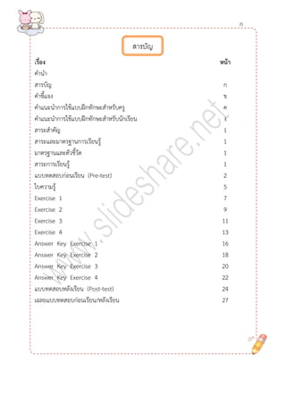 เรื่อง หน้ำ 
คานา 
สารบัญ ก 
คาชี้แจง ข 
คาแนะนาการใช้แบบฝึกทักษะสาหรับครู ค 
คาแนะนาการใช้แบบฝึกทักษะสาหรับนักเรียน ง 
สาระสาคัญ 1 
สาระและมาตรฐานการเรียนรู้ 1 
มาตรฐานและตัวชี้วัด 1 
สาระการเรียนรู้ 1 
แบบทดสอบก่อนเรียน (Pre-test) 2 
ใบความรู้ 5 
Exercise 1 7 
Exercise 2 9 
Exercise 3 11 
Exercise 4 13 
Answer Key Exercise 1 16 
Answer Key Exercise 2 18 
Answer Key Exercise 3 20 
Answer Key Exercise 4 22 
แบบทดสอบหลังเรียน (Post-test) 24 
เฉลยแบบทดสอบก่อนเรียน/หลังเรียน 27 
สารบัญ 
ก  