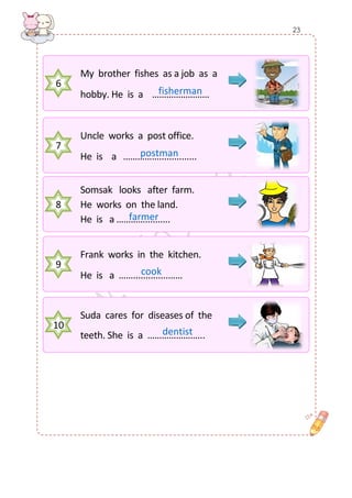 6 
My brother fishes as a job as a 
hobby. He is a …………………… 
7 
Uncle works a post office. 
He is a ……………............... 
8 
Somsak looks after farm. 
He works on the land. 
He is a ………….......... 
9 
Frank works in the kitchen. 
He is a ……..............…… 
10 
Suda cares for diseases of the 
teeth. She is a …………………... 
cook 
postman 
farmer 
fisherman 
dentist 
23  