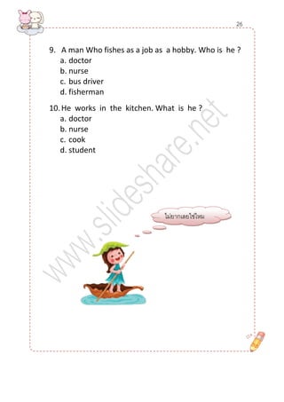 9. A man Who fishes as a job as a hobby. Who is he ? 
a. doctor 
b. nurse 
c. bus driver 
d. fisherman 
10. He works in the kitchen. What is he ? 
a. doctor 
b. nurse 
c. cook 
d. student 
ไม่ยากเลยใช่ไหม 
26  
