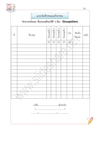 วิชำภำษำอังกฤษ ชั้นประถมศึกษำปีที่ 5 เรื่อง Occupations 
ที่ 
ชื่อ-สกุล 
กิจกรรมที่ 1 
กิจกรรมที่ 1 
กิจกรรมที่ 2 
กิจกรรมที่ 3 
กิจกรรมที่ 4 
รวม 
คิดเป็น ร้อยละ 
ระดับ 
10 
10 
10 
10 
40 
ลงชื่อ..........................................ผู้ประเมิน 
(..................................................................) 
............../...................................../....................... 
แบบบันทึกคะแนนกิจกรรม 
29  