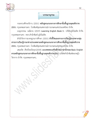 กระทรวงศึกษาธิการ. (2551). หลักสูตรแกนกลำงกำรศึกษำขั้นพื้นฐำนพุทธศักรำช 2551. กรุงเทพมหานคร : โรงพิมพ์ชุมชนสหกรณ์การเกษตรแห่งประเทศไทย จากัด. 
เบญจวรรณ มณีฉาย. (2537). Learning English Book 5 : บริษัทภูมิบัณทิต จากัด. กรุงเทพมหานคร : หจก.สานักพิมพ์ ภูมิบัณทิต. 
สานักวิชาการมาตรฐานการศึกษา. (2551). ตัวชี้วัดและสำระกำรเรียนรู้แกนกลำงกลุ่ม 
สำระกำรเรียนรู้ภำษำต่ำงประเทศตำมหลักสูตรแกนกลำงกำรศึกษำขั้นพื้นฐำนพุทธศักรำช 2551. กรุงเทพมหานคร : โรงพิมพ์ชุมชนสหกรณ์การเกษตรแห่งประเทศไทย จากัด. 
เสมอจิต สัจจปิยะนิจกุล.(2554). แบบทดสอบเสริมทักษะภำษำอังกฤษ Basic Englishตำมหลักสูตรแกนกลำงกำรศึกษำขั้นพื้นฐำนพุทธศักรำช2551. บริษัทสานักพิมพ์ดอกหญ้า วิชาการ จากัด. กรุงเทพมหานคร. 
บรรณำนุกรม 
32 
