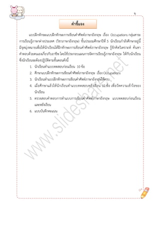 แบบฝึกทักษะแบบฝึกทักษะการเขียนคาศัพท์ภาษาอังกฤษ เรื่อง Occupations กลุ่มสาระ การเรียนรู้ภาษาต่างประเทศ (วิชาภาษาอังกฤษ) ชั้นประถมศึกษาปีที่ 5 นักเรียนกาลังศึกษาอยู่นี้ มีจุดมุ่งหมายเพื่อให้นักเรียนได้ฝึกทักษะการเขียนคาศัพท์ภาษาอังกฤษ รู้จักคิดวิเคราะห์ ค้นหา คาตอบด้วยตนเองเกี่ยวกับอาชีพ โดยใช้ประกอบแผนการจัดการเรียนรู้ภาษาอังกฤษ ให้กับนักเรียน ซึ่งนักเรียนจะต้องปฏิบัติตามขั้นตอนดังนี้ 
1. นักเรียนทาแบบทดสอบก่อนเรียน 10 ข้อ 
2. ศึกษาแบบฝึกทักษะการเขียนคาศัพท์ภาษาอังกฤษ เรื่อง Occupations 
3. นักเรียนทาแบบฝึกทักษะการเขียนคาศัพท์ภาษาอังกฤษให้ครบ 
4. เมื่อศึกษาแล้วให้นักเรียนทาแบบทดสอบหลังเรียน 10 ข้อ เพื่อวัดความเข้าใจของ นักเรียน 
5. ตรวจสอบคาตอบการทาแบบการเขียนคาศัพท์ภาษาอังกฤษ แบบทดสอบก่อนเรียน และหลังเรียน 
6. แบบบันทึกคะแนน 
คำชี้แจง 
ข  